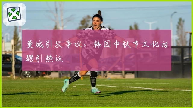 曼城引发争议,韩国中秋节文化话题引热议