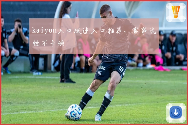 kaiyun入口极速入口推荐，赛事流畅不卡顿