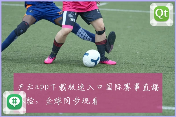开云app下载极速入口国际赛事直播体验，全球同步观看