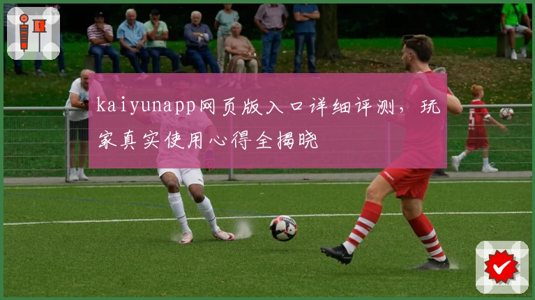kaiyunapp网页版入口详细评测，玩家真实使用心得全揭晓