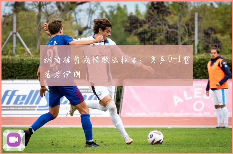 林诗栋首战惜败法拉吉，男乒0-1暂落后伊朗