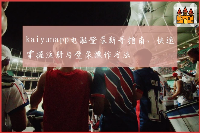 kaiyunapp电脑登录新手指南，快速掌握注册与登录操作方法