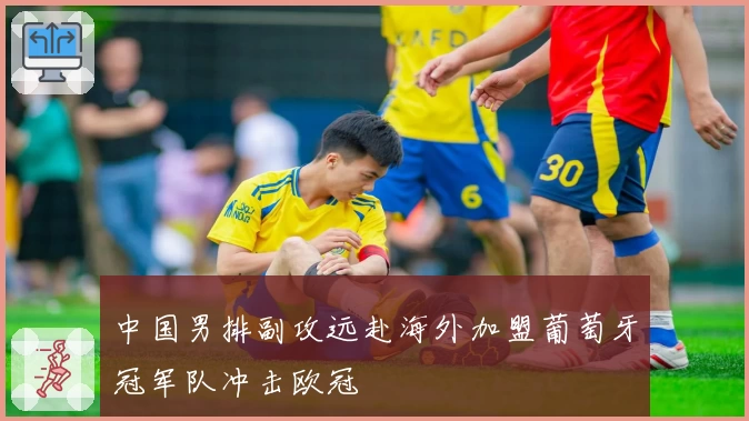 中国男排副攻远赴海外加盟葡萄牙冠军队冲击欧冠