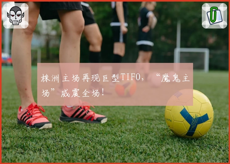 株洲主场再现巨型TIFO，“魔鬼主场”威震全场！