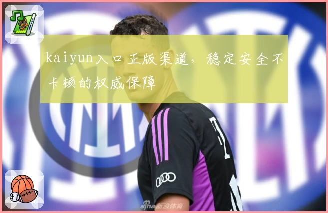 kaiyun入口正版渠道，稳定安全不卡顿的权威保障